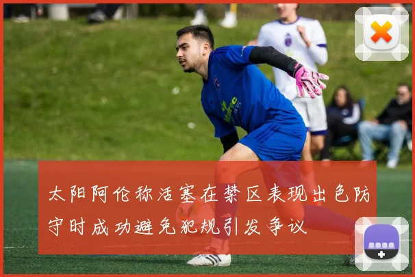 太阳阿伦称活塞在禁区表现出色防守时成功避免犯规引发争议