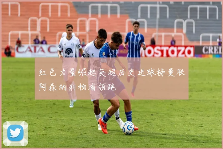 红色力量崛起英超历史进球榜曼联阿森纳利物浦领跑