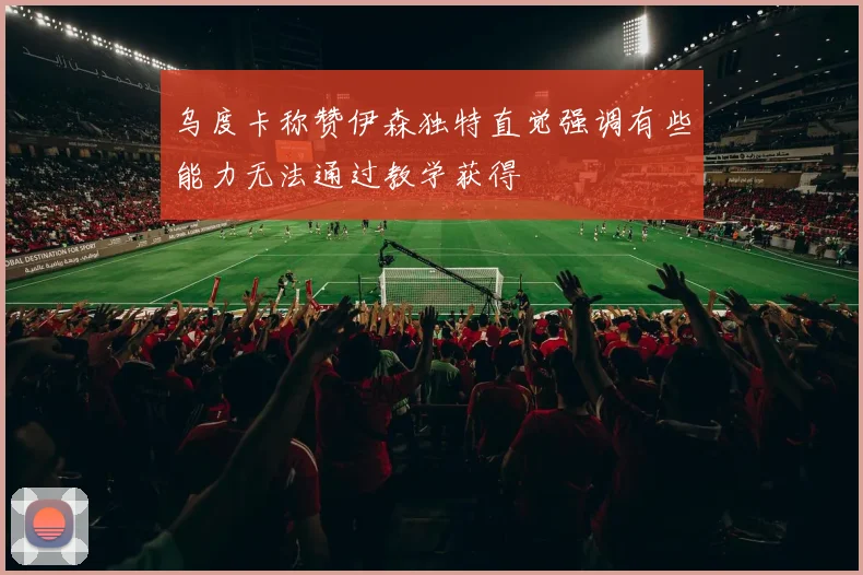 乌度卡称赞伊森独特直觉强调有些能力无法通过教学获得