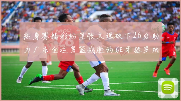 热身赛精彩纷呈张文逸砍下26分助力广东全运男篮战胜西班牙赫罗纳队