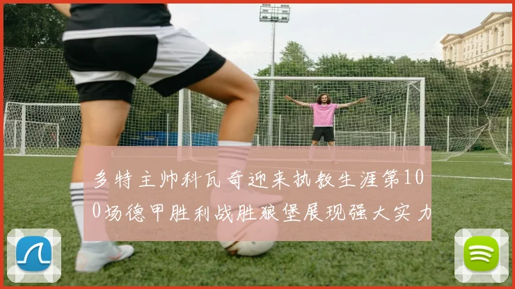 多特主帅科瓦奇迎来执教生涯第100场德甲胜利战胜狼堡展现强大实力