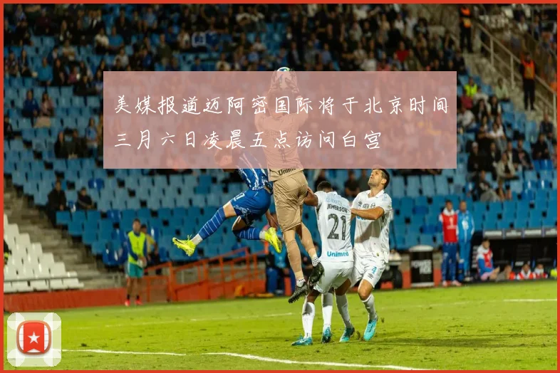 美媒报道迈阿密国际将于北京时间三月六日凌晨五点访问白宫