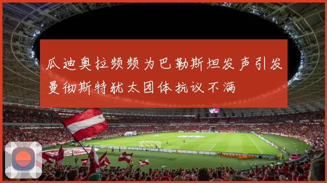 瓜迪奥拉频频为巴勒斯坦发声引发曼彻斯特犹太团体抗议不满