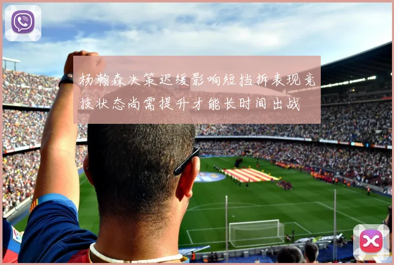杨瀚森决策迟缓影响短挡拆表现竞技状态尚需提升才能长时间出战