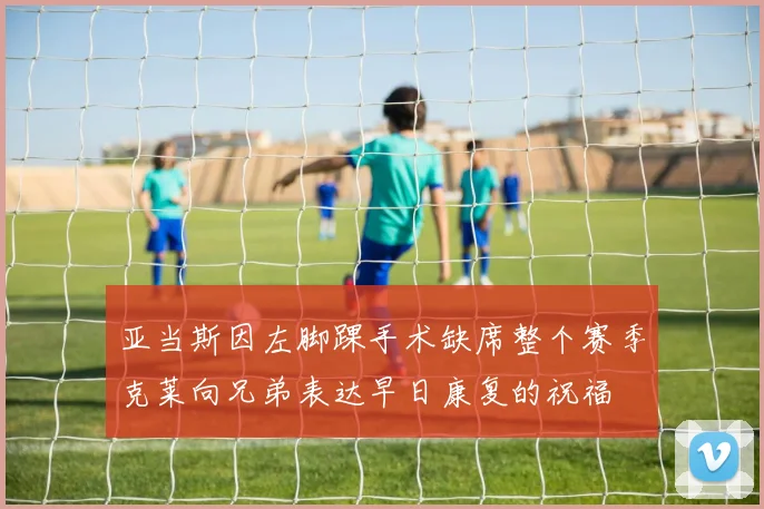 亚当斯因左脚踝手术缺席整个赛季克莱向兄弟表达早日康复的祝福