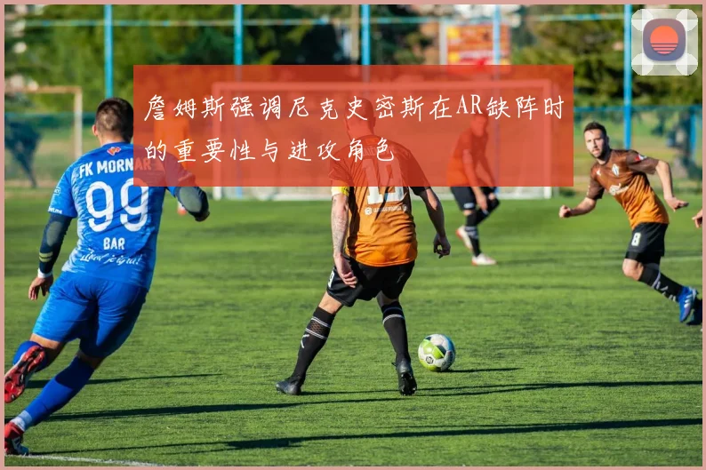 詹姆斯强调尼克史密斯在AR缺阵时的重要性与进攻角色