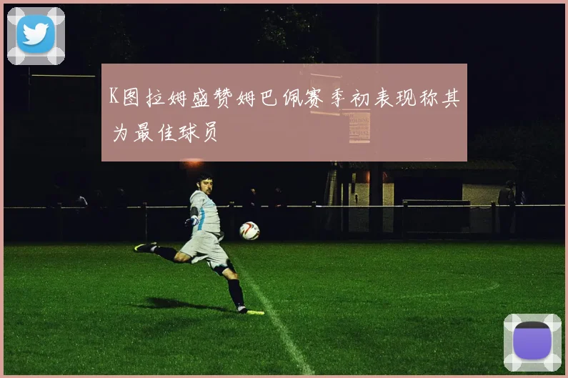 K图拉姆盛赞姆巴佩赛季初表现称其为最佳球员