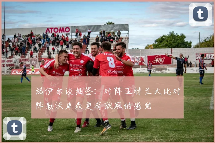 诺伊尔谈抽签：对阵亚特兰大比对阵勒沃库森更有欧冠的感觉