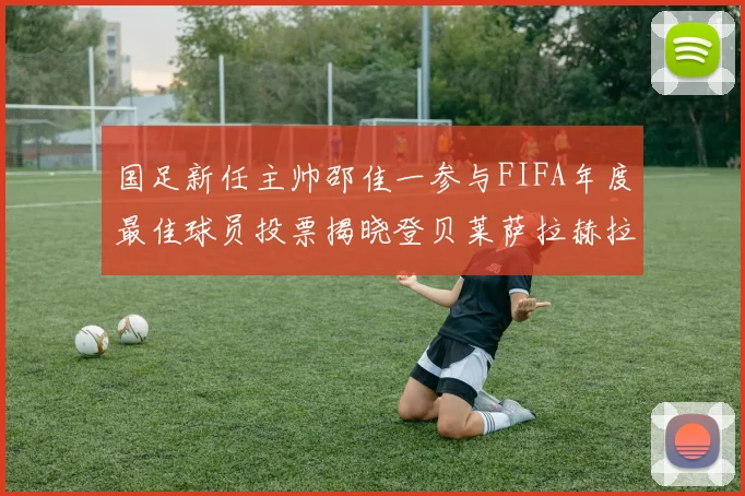 国足新任主帅邵佳一参与FIFA年度最佳球员投票揭晓登贝莱萨拉赫拉菲尼亚竞争激烈