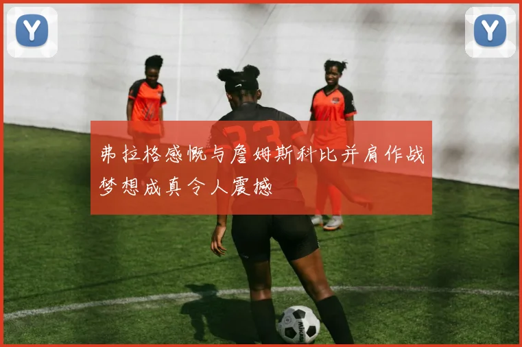 弗拉格感慨与詹姆斯科比并肩作战梦想成真令人震撼