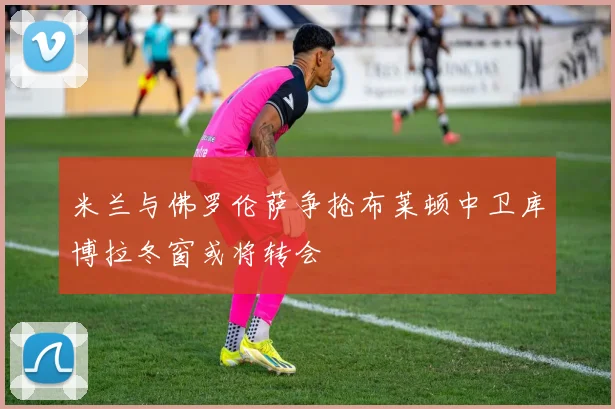 米兰与佛罗伦萨争抢布莱顿中卫库博拉冬窗或将转会