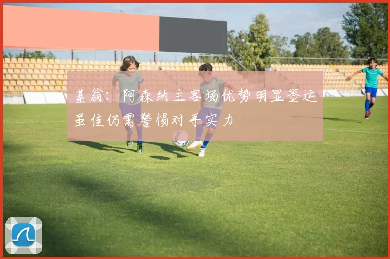 基翁：阿森纳主客场优势明显签运虽佳仍需警惕对手实力