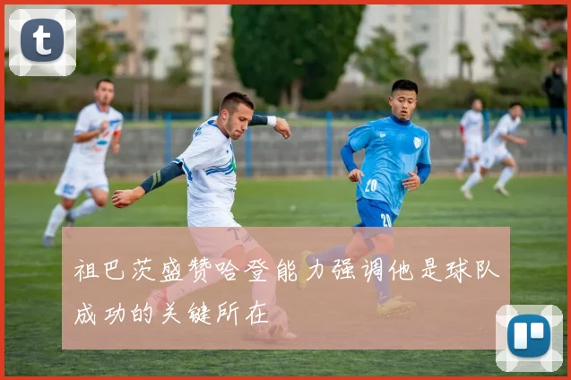 祖巴茨盛赞哈登能力强调他是球队成功的关键所在