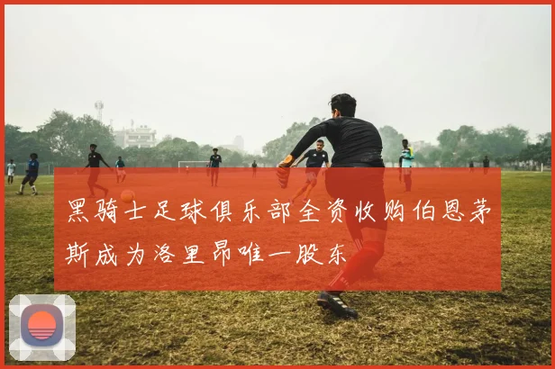 黑骑士足球俱乐部全资收购伯恩茅斯成为洛里昂唯一股东