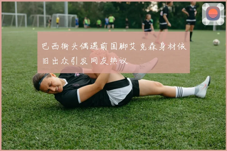 巴西街头偶遇前国脚艾克森身材依旧出众引发网友热议