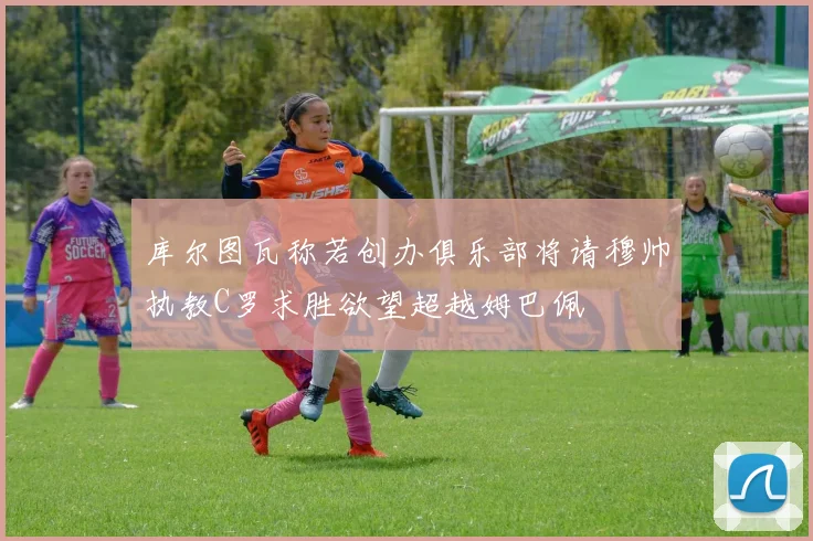 库尔图瓦称若创办俱乐部将请穆帅执教C罗求胜欲望超越姆巴佩